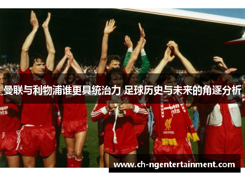 曼联与利物浦谁更具统治力 足球历史与未来的角逐分析
