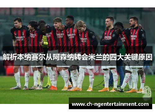 解析本纳赛尔从阿森纳转会米兰的四大关键原因