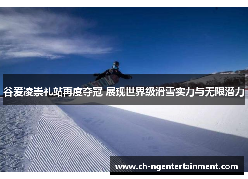 谷爱凌崇礼站再度夺冠 展现世界级滑雪实力与无限潜力