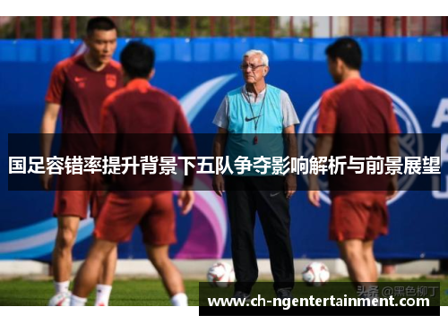 国足容错率提升背景下五队争夺影响解析与前景展望