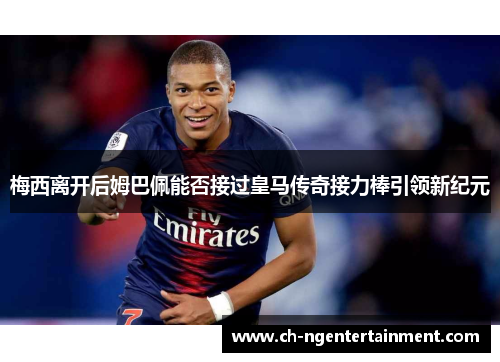 梅西离开后姆巴佩能否接过皇马传奇接力棒引领新纪元