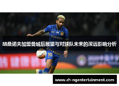 胡桑诺夫加盟曼城后展望与对球队未来的深远影响分析