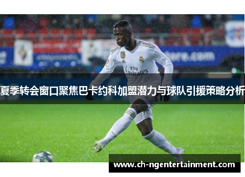 夏季转会窗口聚焦巴卡约科加盟潜力与球队引援策略分析