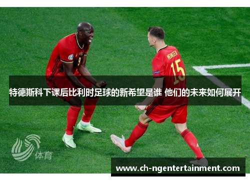 特德斯科下课后比利时足球的新希望是谁 他们的未来如何展开