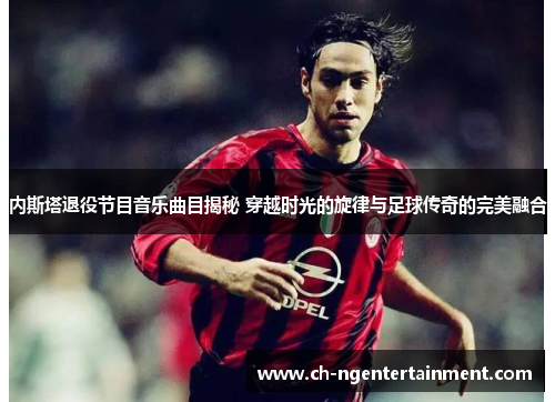 内斯塔退役节目音乐曲目揭秘 穿越时光的旋律与足球传奇的完美融合
