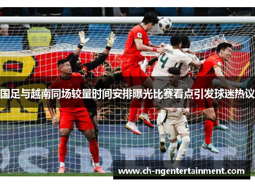 国足与越南同场较量时间安排曝光比赛看点引发球迷热议