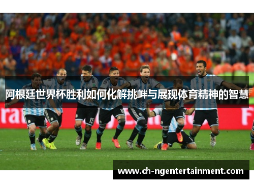 阿根廷世界杯胜利如何化解挑衅与展现体育精神的智慧