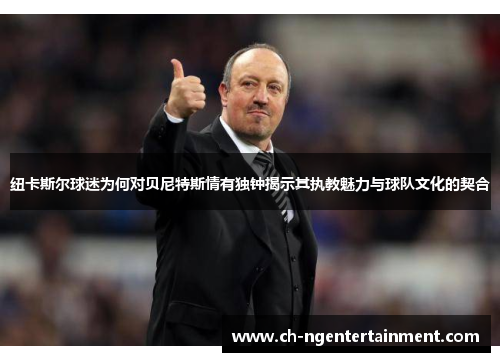 纽卡斯尔球迷为何对贝尼特斯情有独钟揭示其执教魅力与球队文化的契合