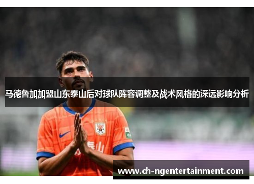 马德鲁加加盟山东泰山后对球队阵容调整及战术风格的深远影响分析