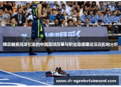 魏震禁赛风波引发的中国篮球改革与职业道德建设深远影响分析