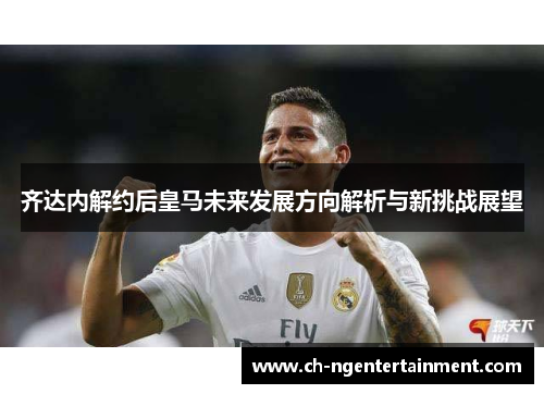 齐达内解约后皇马未来发展方向解析与新挑战展望