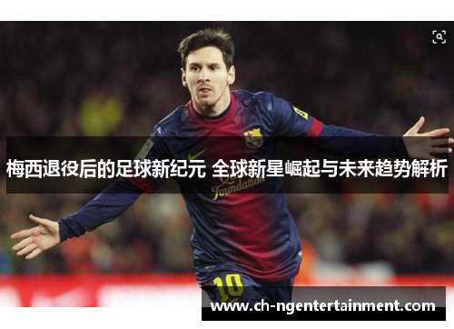 梅西退役后的足球新纪元 全球新星崛起与未来趋势解析