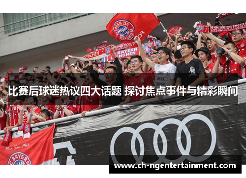 比赛后球迷热议四大话题 探讨焦点事件与精彩瞬间