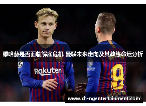 滕哈赫是否面临解雇危机 曼联未来走向及其教练命运分析