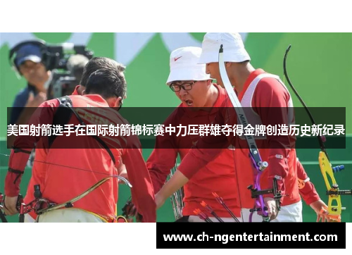美国射箭选手在国际射箭锦标赛中力压群雄夺得金牌创造历史新纪录