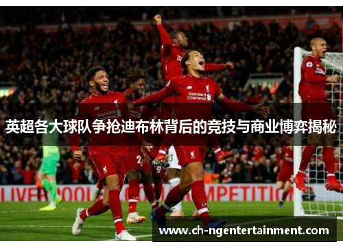 英超各大球队争抢迪布林背后的竞技与商业博弈揭秘