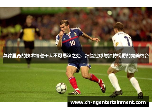 莫德里奇的技术特点十大不可思议之处:细腻控球与独特视野的完美结合 莫德里奇的技术特点十大不可思议之处:细腻控球与独特视野的完美结合