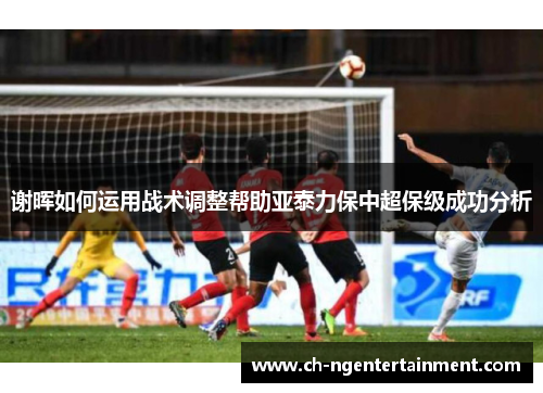 谢晖如何运用战术调整帮助亚泰力保中超保级成功分析