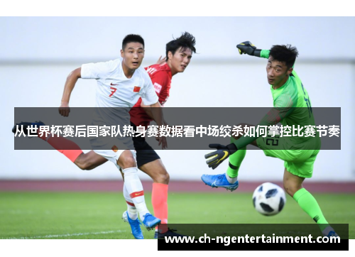 从世界杯赛后国家队热身赛数据看中场绞杀如何掌控比赛节奏