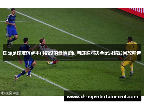 国际足球友谊赛不可错过的激情瞬间与巅峰对决全纪录精彩回放精选