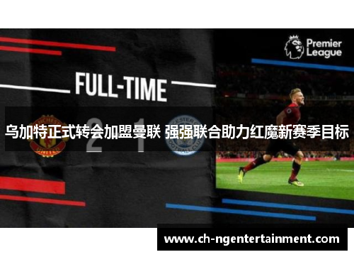 乌加特正式转会加盟曼联 强强联合助力红魔新赛季目标