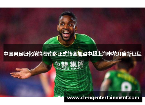 中国男足归化前锋费南多正式转会加盟中超上海申花开启新征程