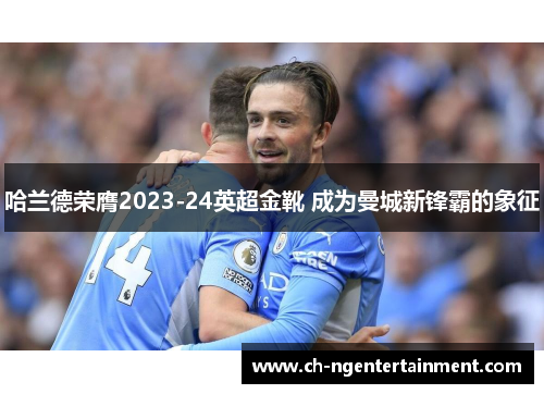 哈兰德荣膺2023-24英超金靴 成为曼城新锋霸的象征 哈兰德荣膺2023-24英超金靴 成为曼城新锋霸的象征